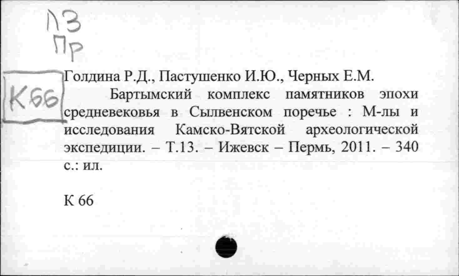 ﻿h3
іГолдина Р.Д., Пастушенко И.Ю., Черных Е.М.
Бартымский комплекс памятников эпохи средневековья в Сылвенском поречье : М-лы и исследования Камско-Вятской археологической экспедиции. - Т.13. - Ижевск - Пермь, 2011. - 340
с.: ил.
К 66